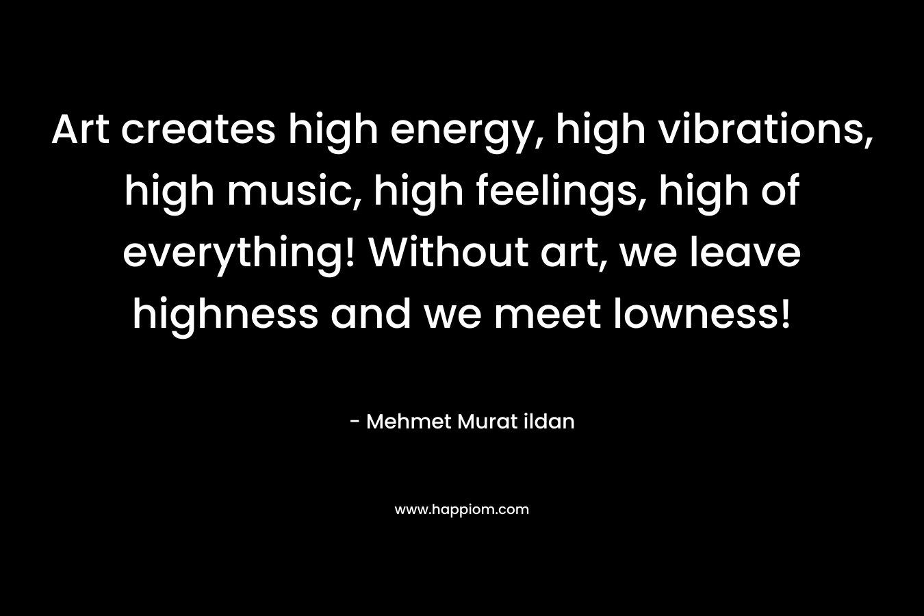Art creates high energy, high vibrations, high music, high feelings, high of everything! Without art, we leave highness and we meet lowness!