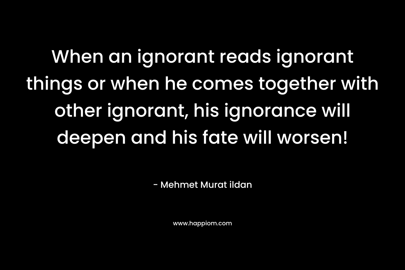 When an ignorant reads ignorant things or when he comes together with other ignorant, his ignorance will deepen and his fate will worsen!