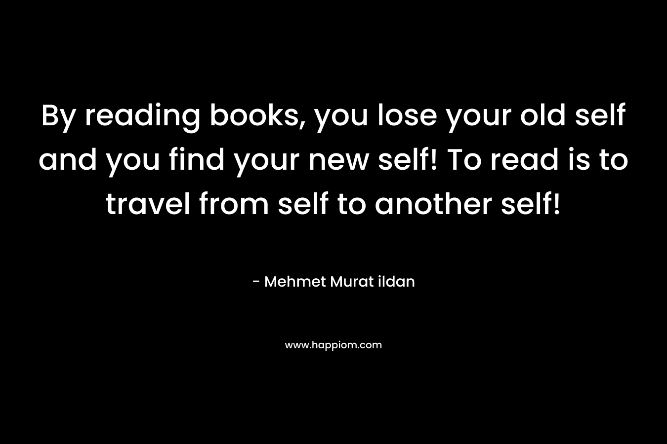 By reading books, you lose your old self and you find your new self! To read is to travel from self to another self!