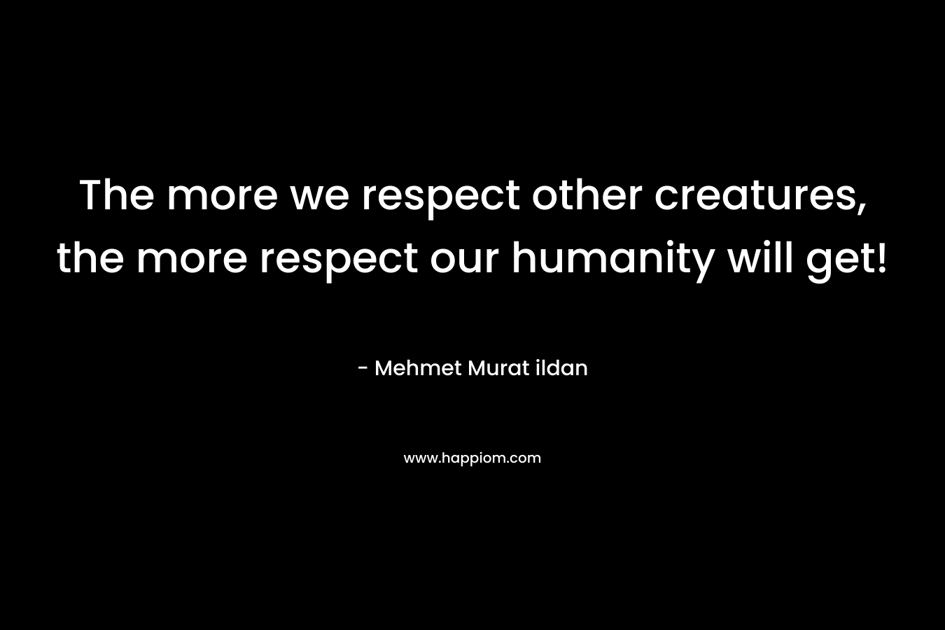 The more we respect other creatures, the more respect our humanity will get!