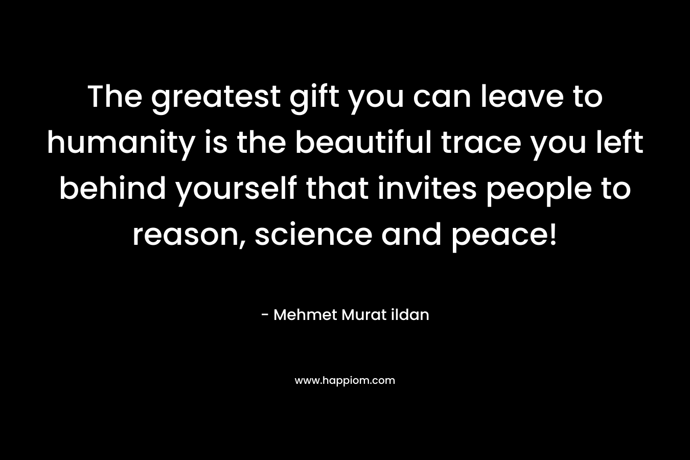 The greatest gift you can leave to humanity is the beautiful trace you left behind yourself that invites people to reason, science and peace!