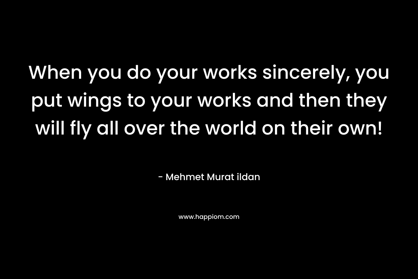 When you do your works sincerely, you put wings to your works and then they will fly all over the world on their own!
