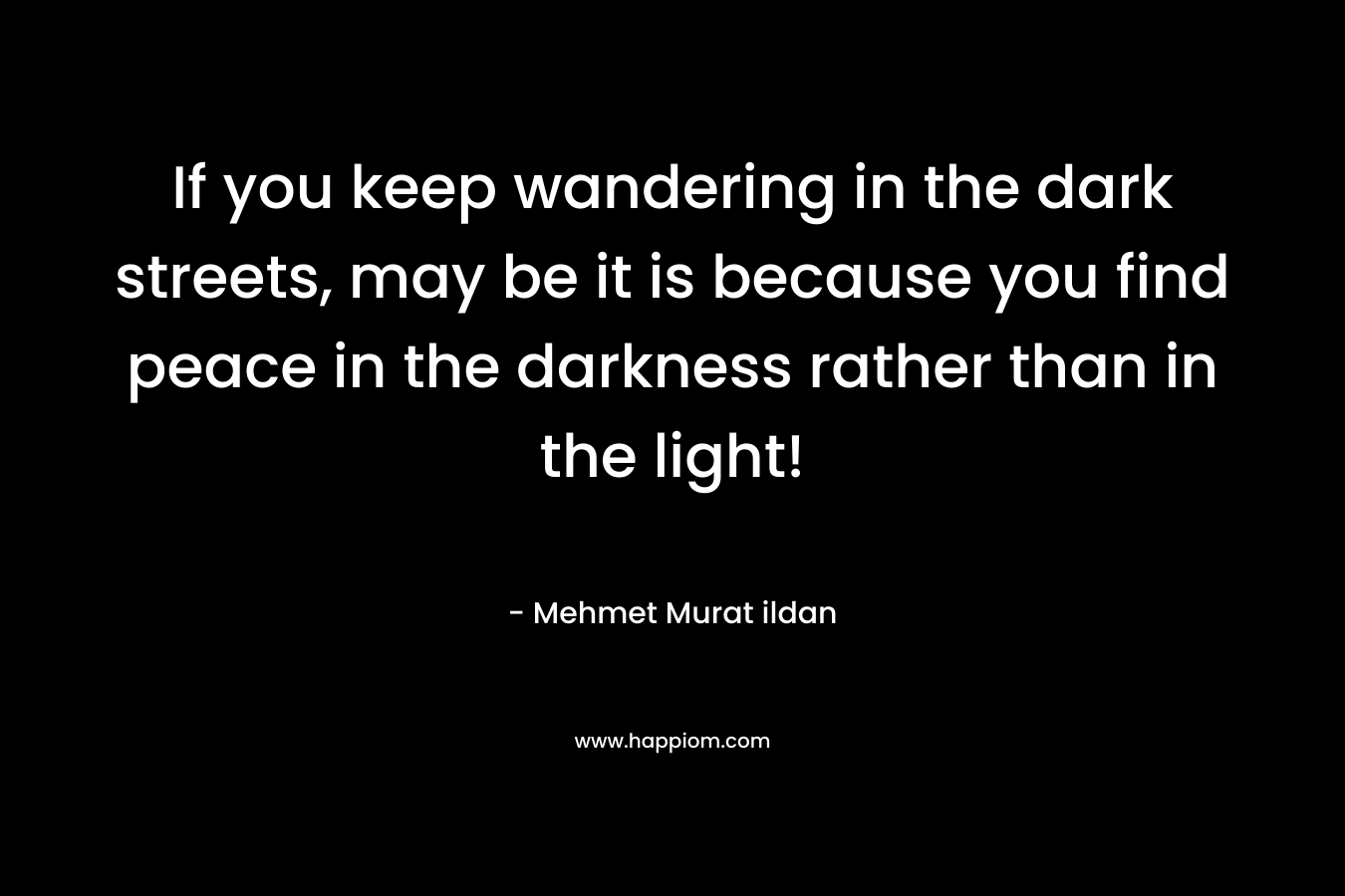 If you keep wandering in the dark streets, may be it is because you find peace in the darkness rather than in the light! – Mehmet Murat ildan