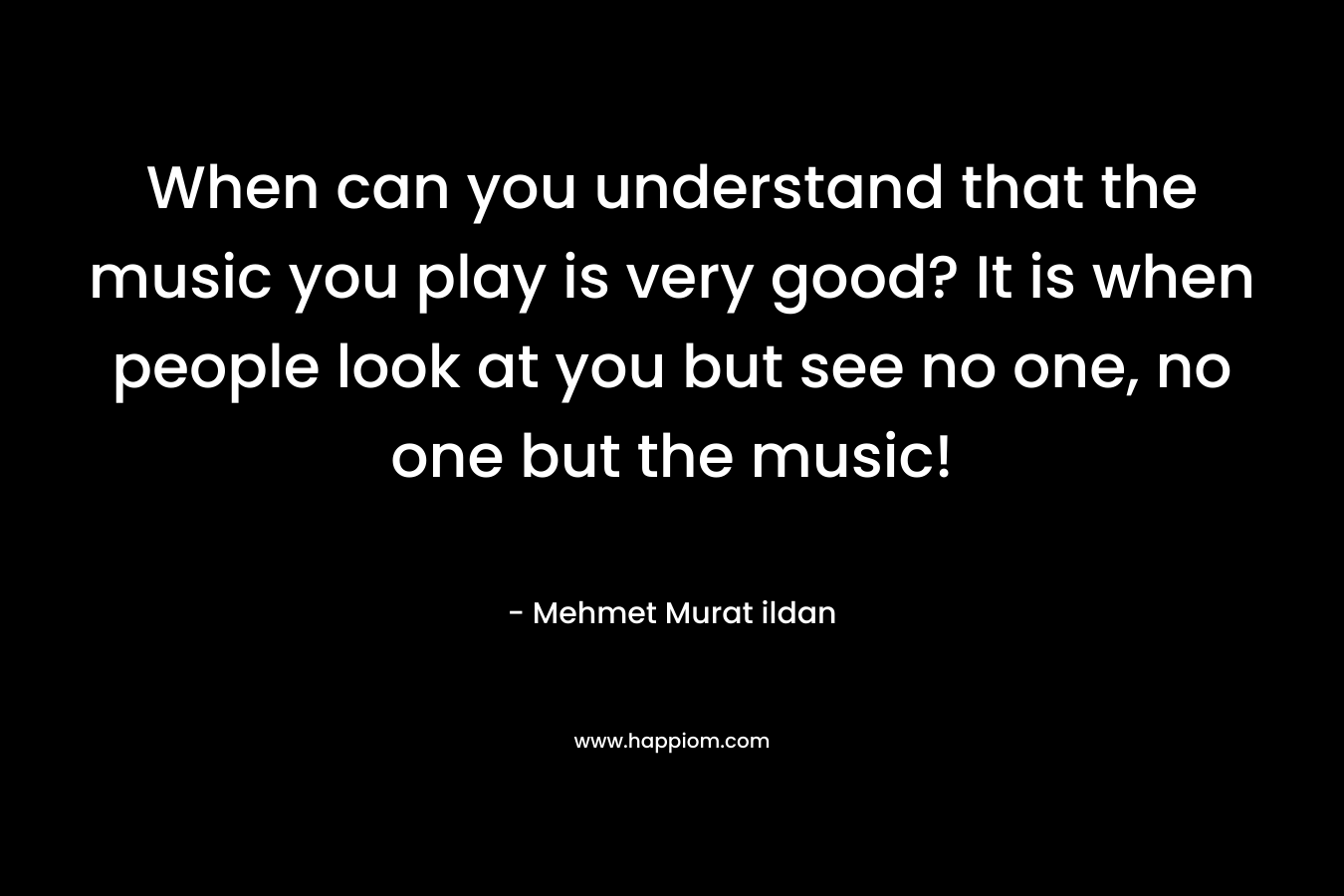 When can you understand that the music you play is very good? It is when people look at you but see no one, no one but the music!