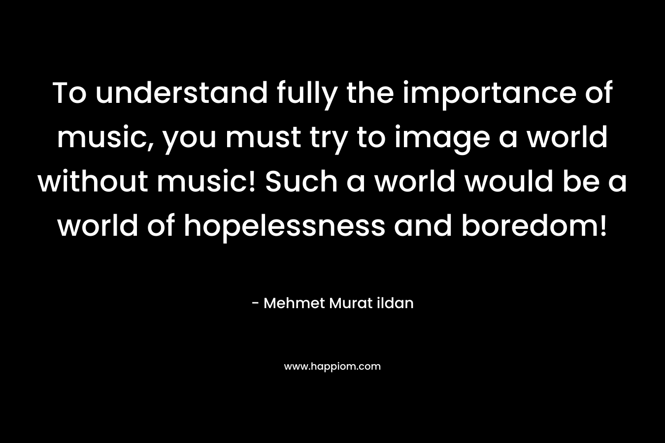 To understand fully the importance of music, you must try to image a world without music! Such a world would be a world of hopelessness and boredom!