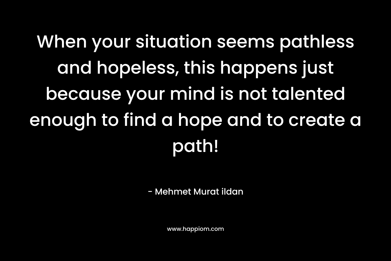 When your situation seems pathless and hopeless, this happens just because your mind is not talented enough to find a hope and to create a path!