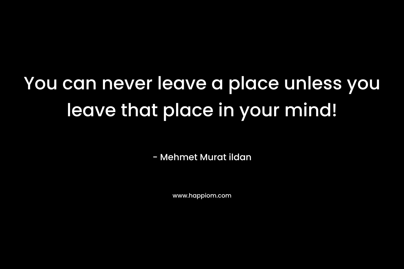 You can never leave a place unless you leave that place in your mind!