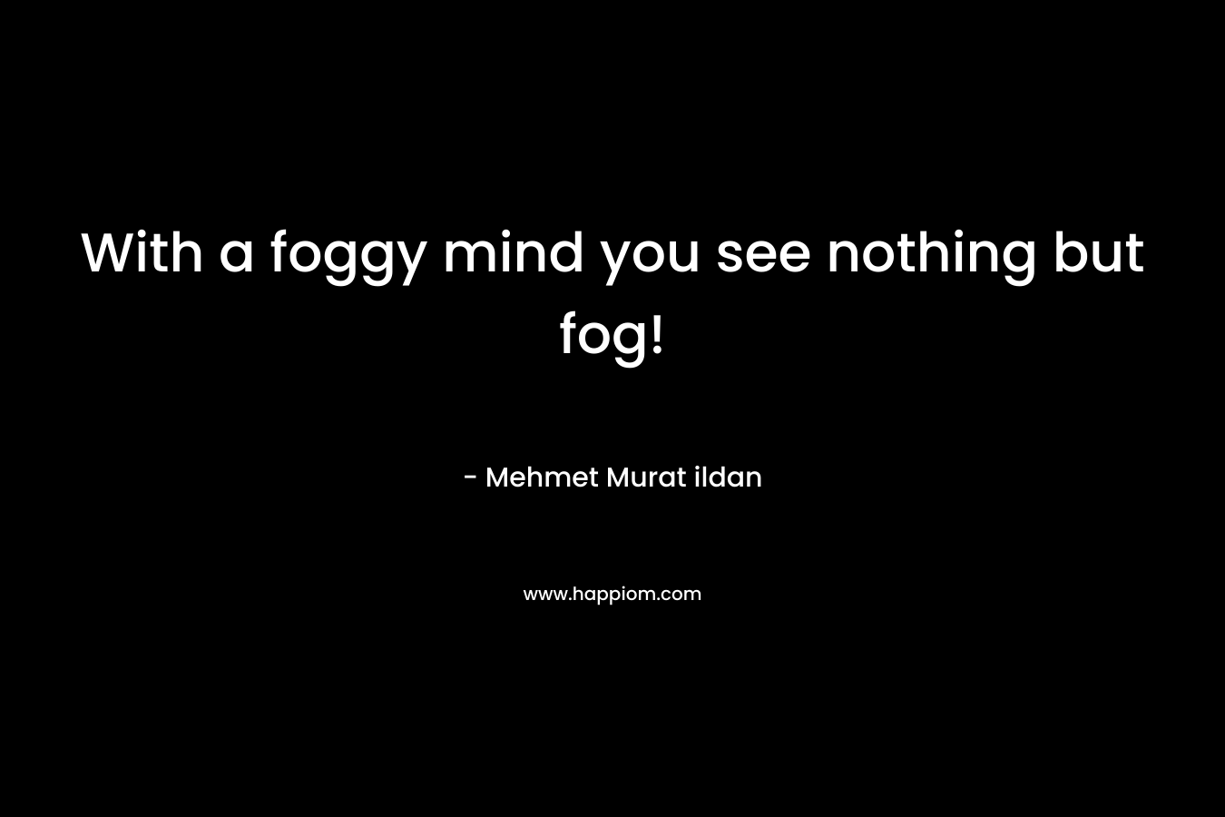 With a foggy mind you see nothing but fog! – Mehmet Murat ildan