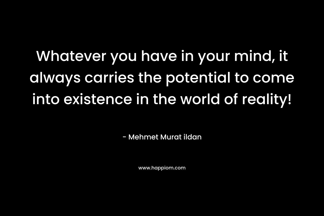 Whatever you have in your mind, it always carries the potential to come into existence in the world of reality!