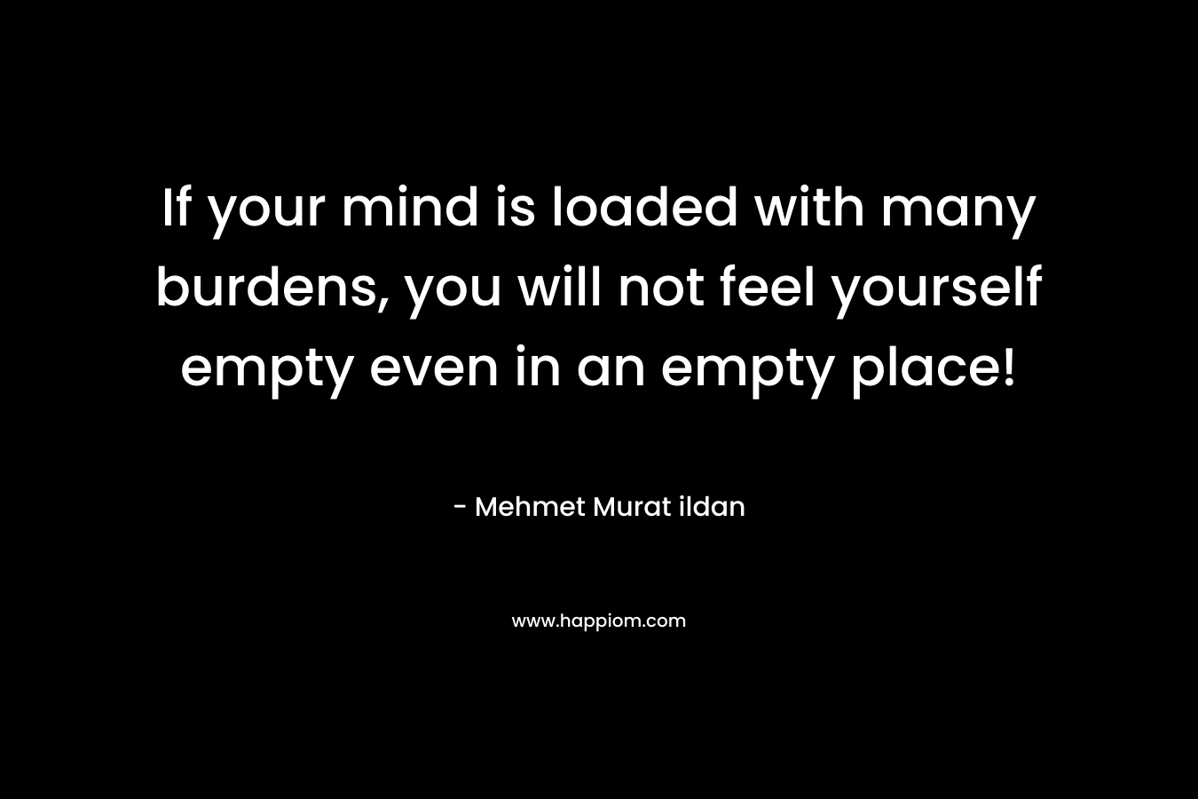 If your mind is loaded with many burdens, you will not feel yourself empty even in an empty place!