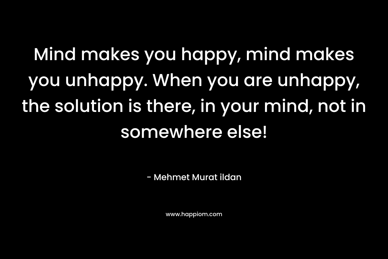 Mind makes you happy, mind makes you unhappy. When you are unhappy, the solution is there, in your mind, not in somewhere else!