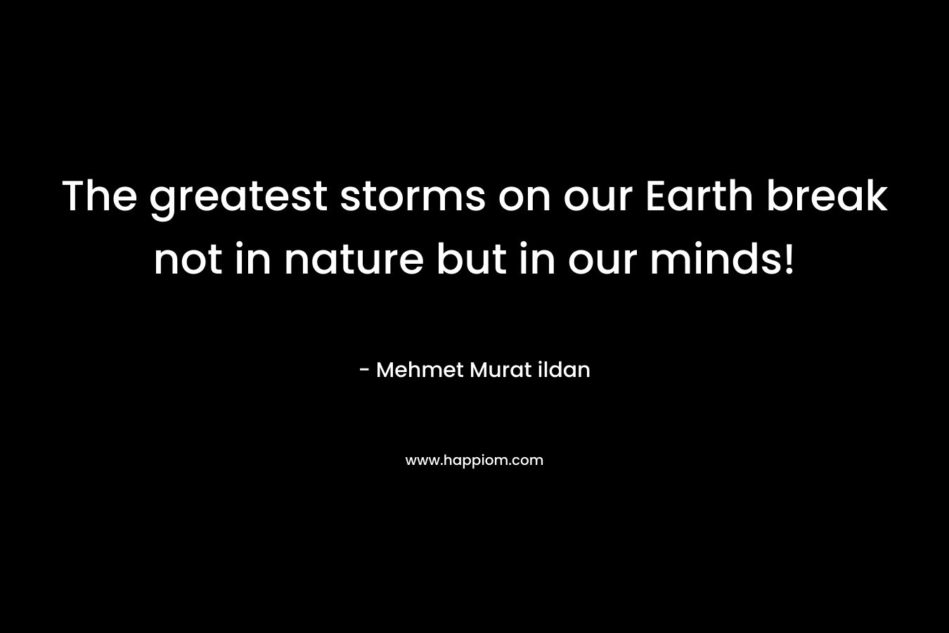 The greatest storms on our Earth break not in nature but in our minds!