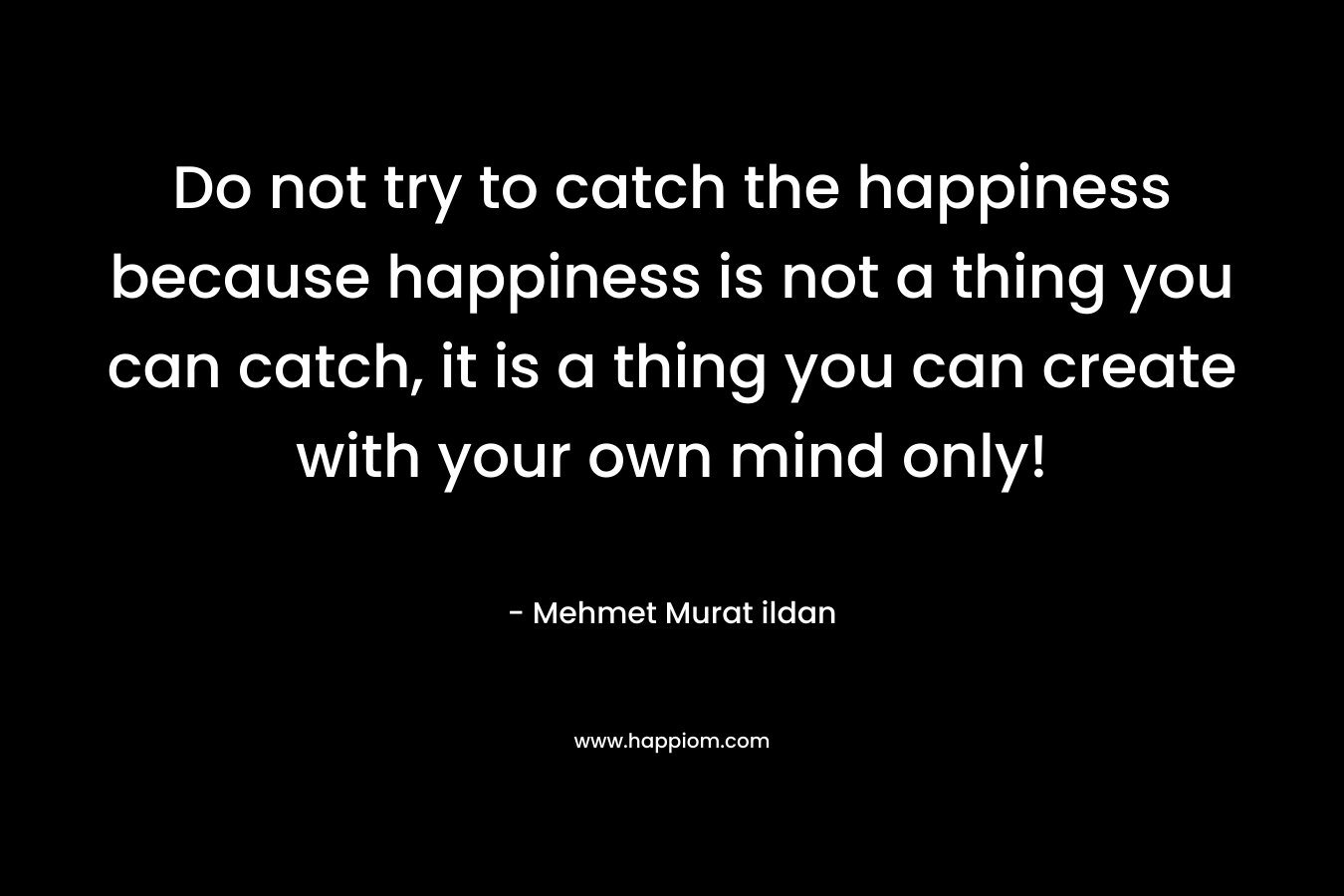 Do not try to catch the happiness because happiness is not a thing you can catch, it is a thing you can create with your own mind only!