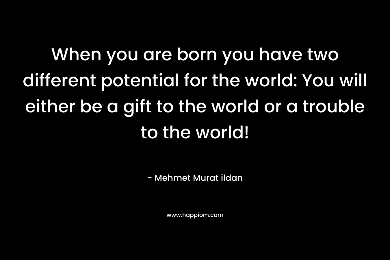 When you are born you have two different potential for the world: You will either be a gift to the world or a trouble to the world!