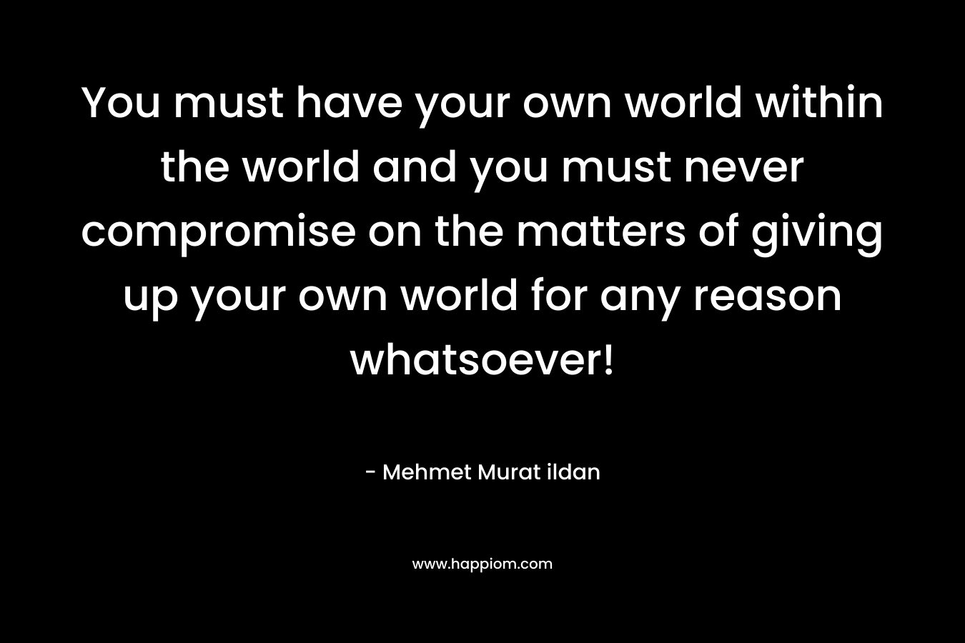 You must have your own world within the world and you must never compromise on the matters of giving up your own world for any reason whatsoever!