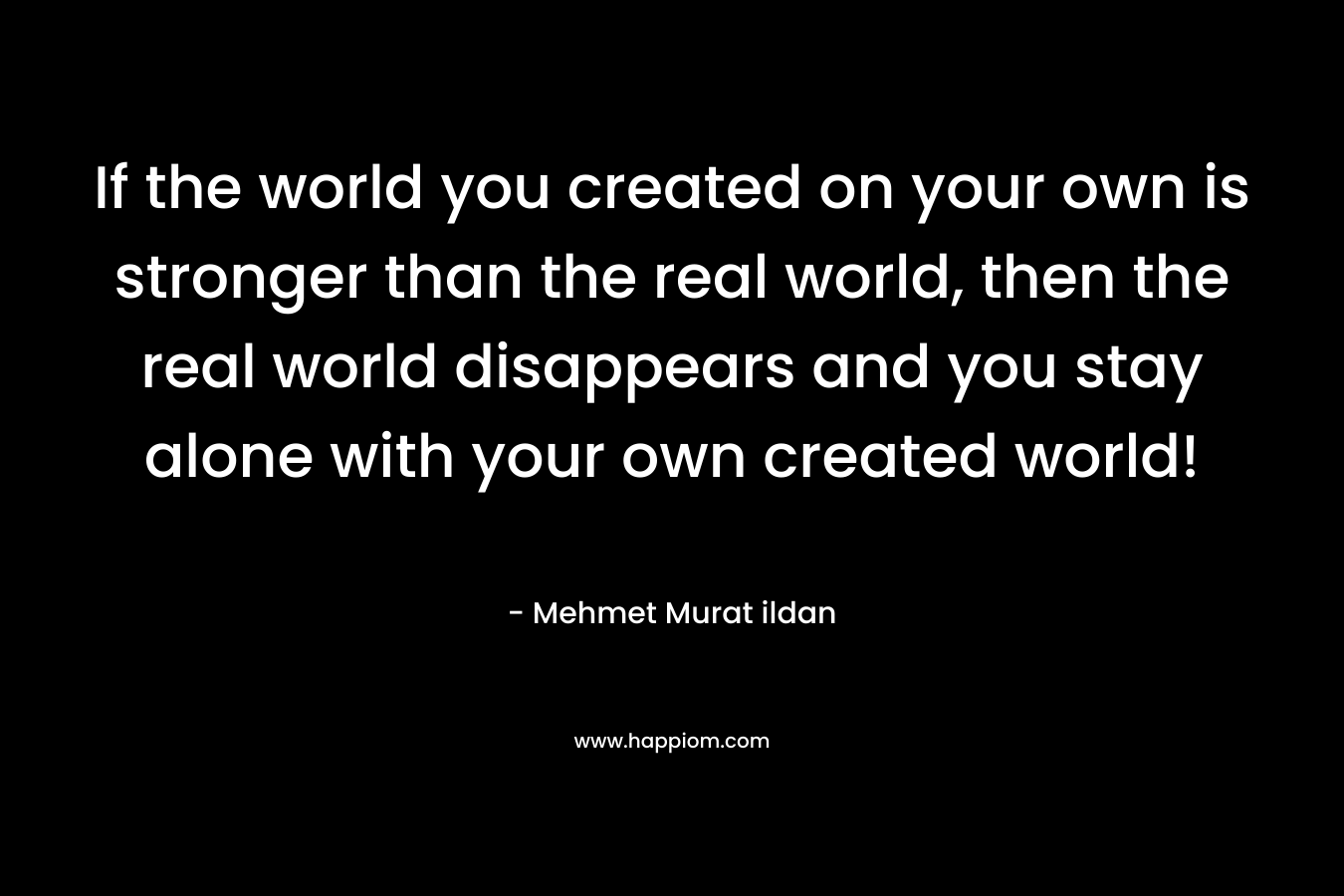 If the world you created on your own is stronger than the real world, then the real world disappears and you stay alone with your own created world!