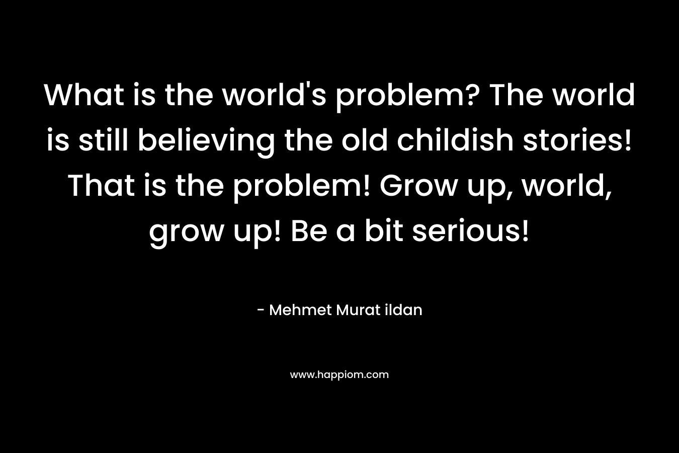 What is the world's problem? The world is still believing the old childish stories! That is the problem! Grow up, world, grow up! Be a bit serious!