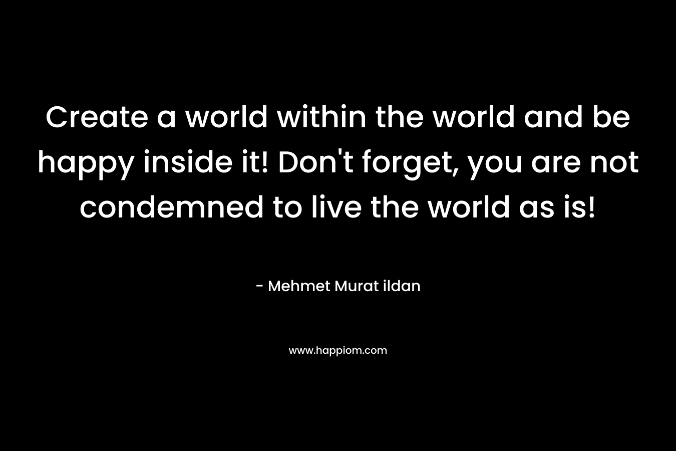 Create a world within the world and be happy inside it! Don't forget, you are not condemned to live the world as is!