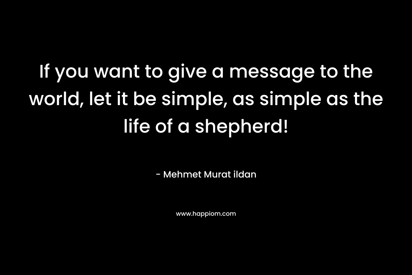 If you want to give a message to the world, let it be simple, as simple as the life of a shepherd!
