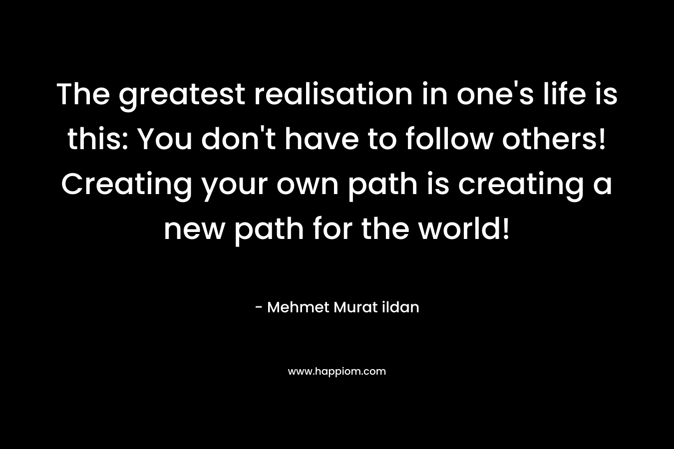 The greatest realisation in one’s life is this: You don’t have to follow others! Creating your own path is creating a new path for the world! – Mehmet Murat ildan
