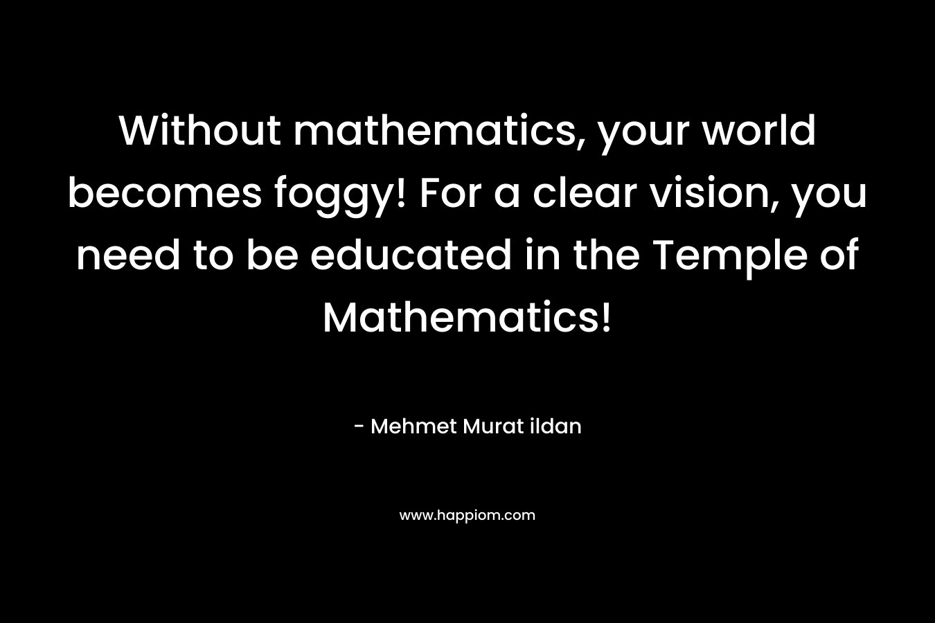 Without mathematics, your world becomes foggy! For a clear vision, you need to be educated in the Temple of Mathematics! – Mehmet Murat ildan