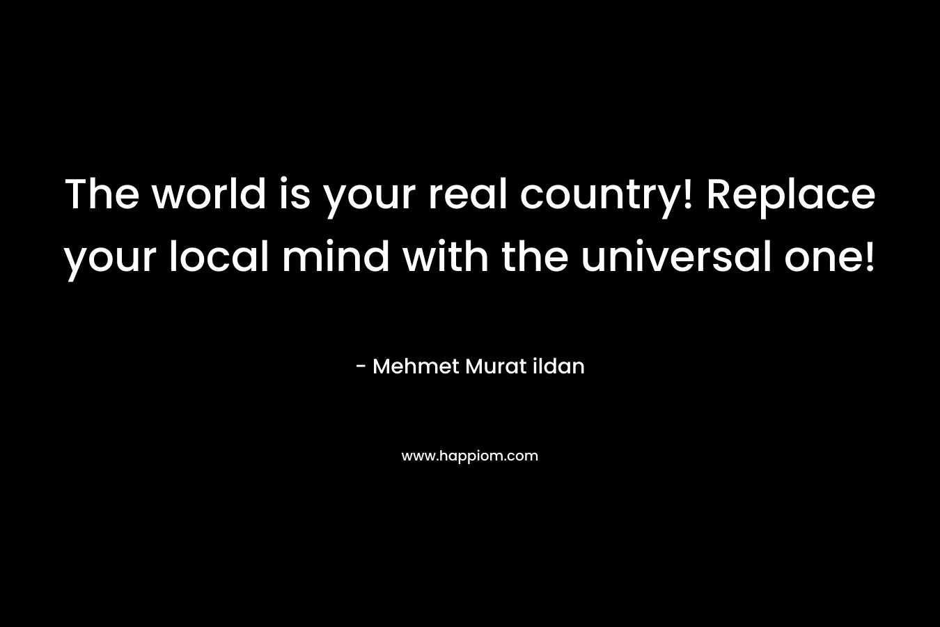 The world is your real country! Replace your local mind with the universal one!