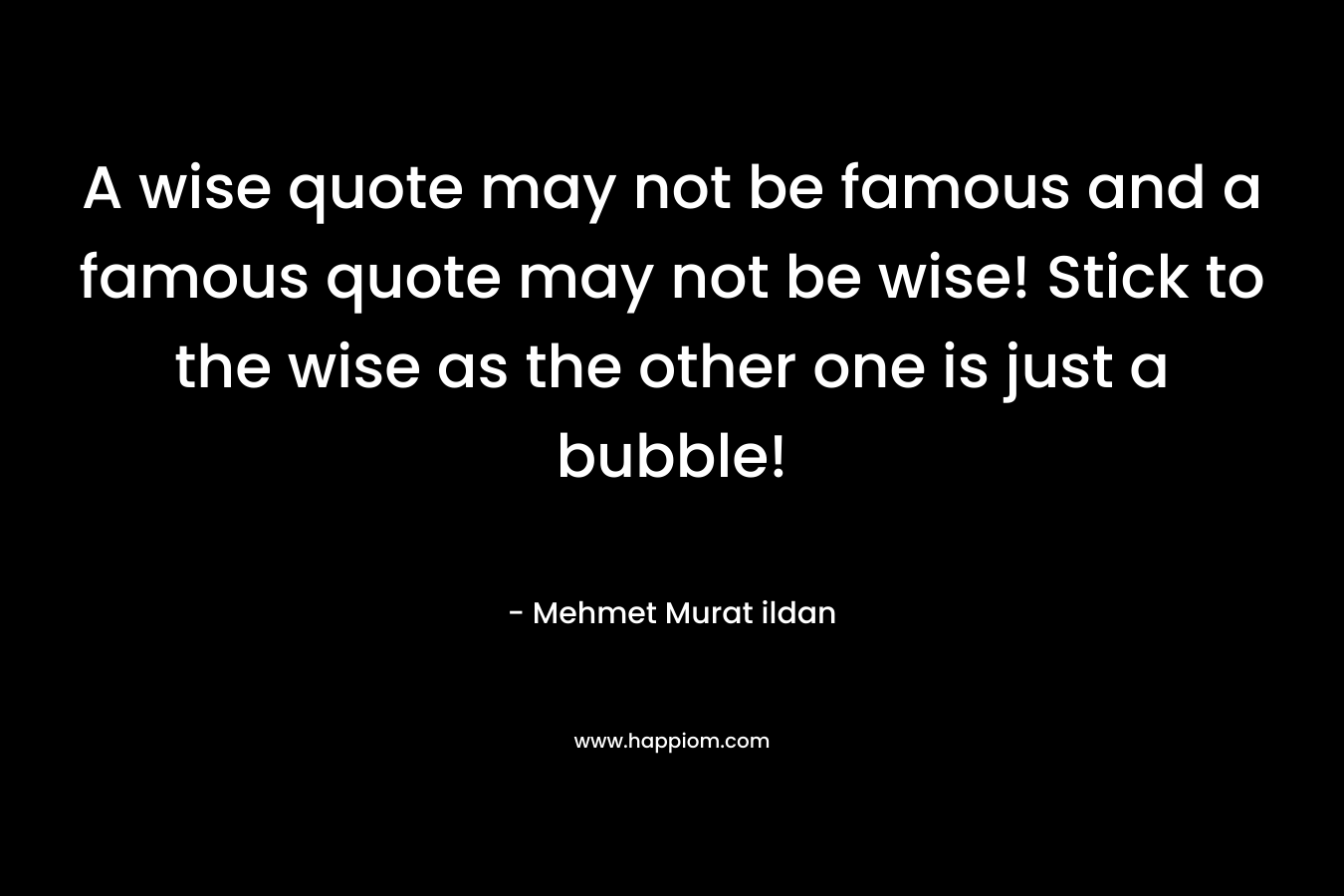 A wise quote may not be famous and a famous quote may not be wise! Stick to the wise as the other one is just a bubble!