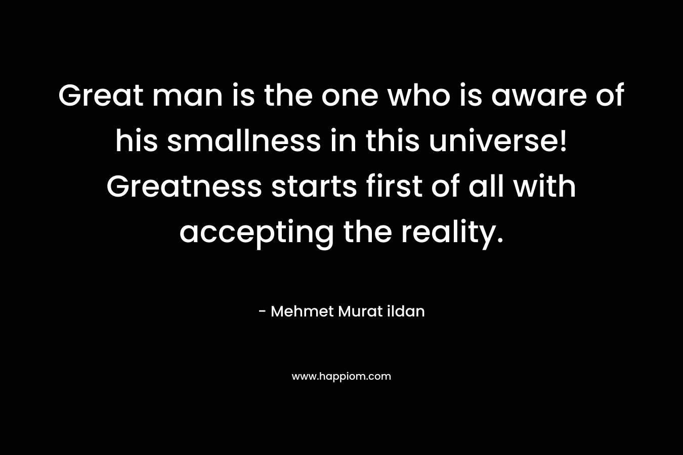 Great man is the one who is aware of his smallness in this universe! Greatness starts first of all with accepting the reality.