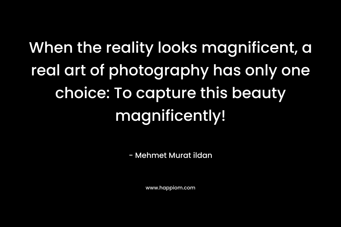 When the reality looks magnificent, a real art of photography has only one choice: To capture this beauty magnificently! – Mehmet Murat ildan