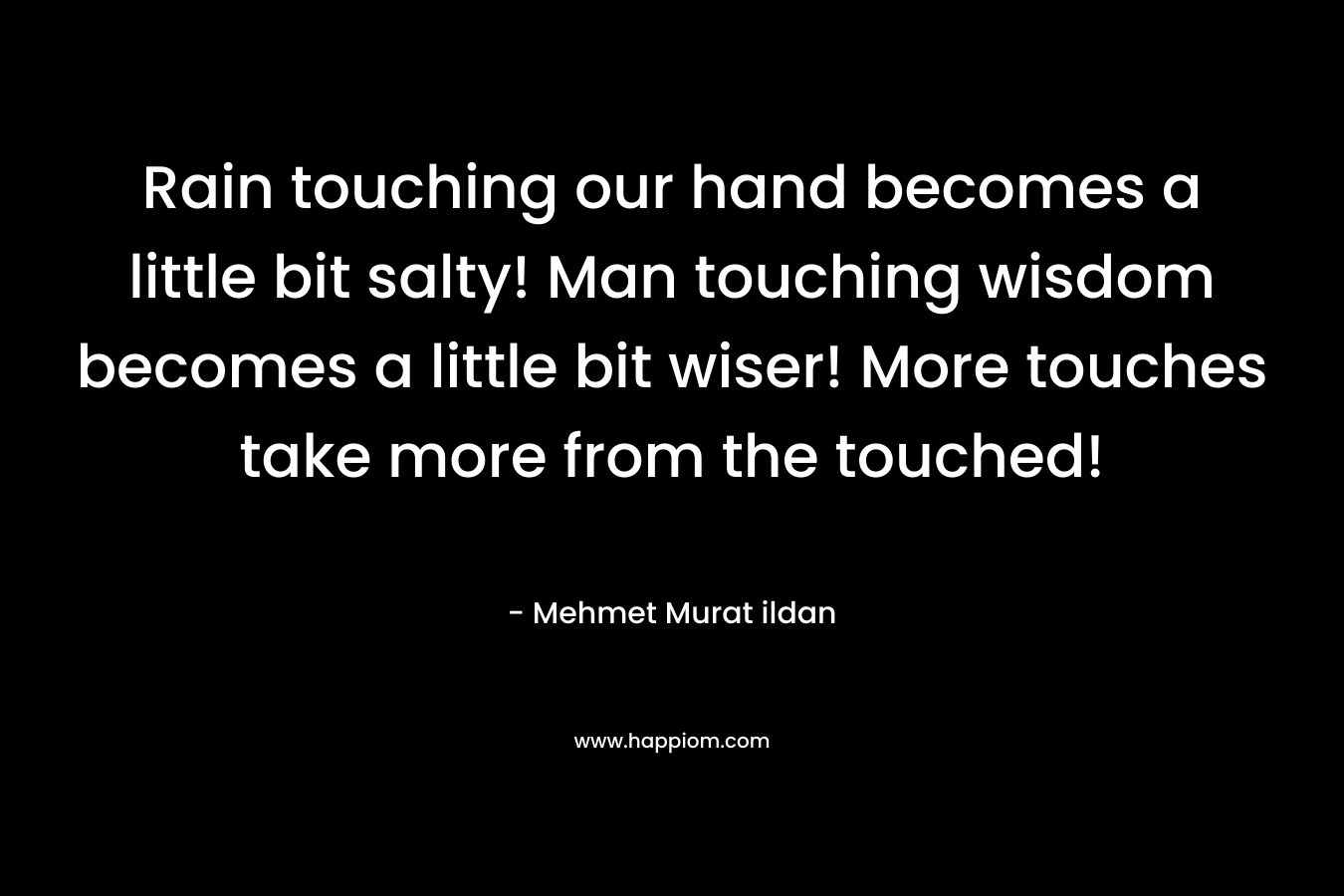 Rain touching our hand becomes a little bit salty! Man touching wisdom becomes a little bit wiser! More touches take more from the touched! – Mehmet Murat ildan