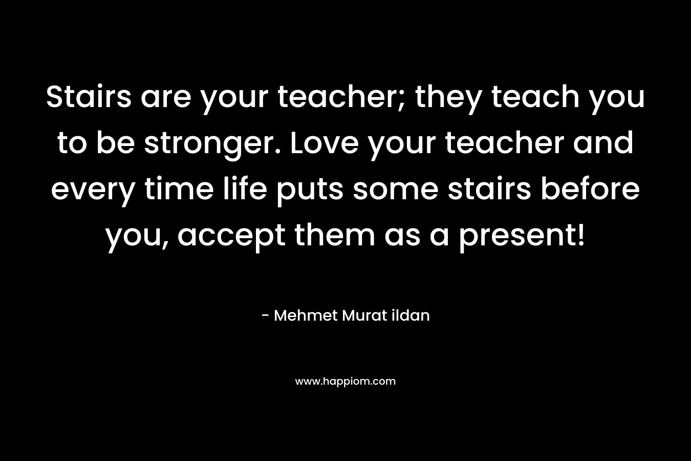 Stairs are your teacher; they teach you to be stronger. Love your teacher and every time life puts some stairs before you, accept them as a present!