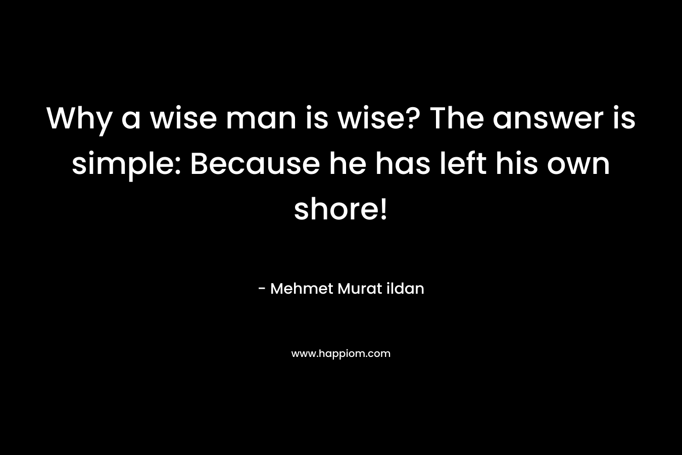 Why a wise man is wise? The answer is simple: Because he has left his own shore!