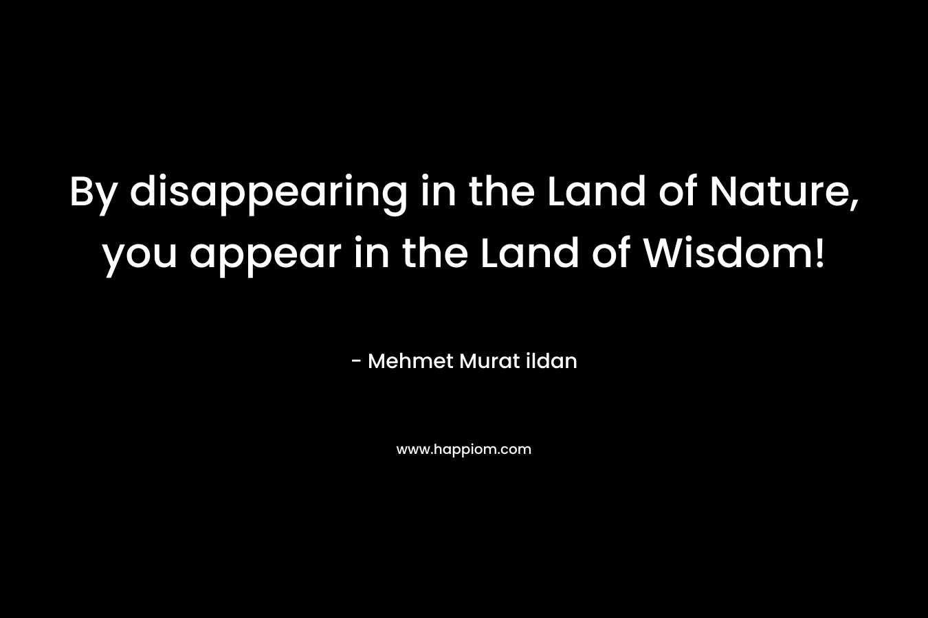 By disappearing in the Land of Nature, you appear in the Land of Wisdom! – Mehmet Murat ildan