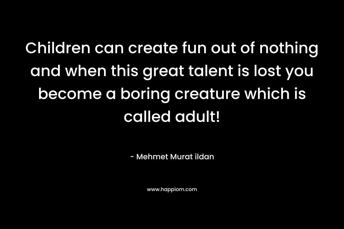 Children can create fun out of nothing and when this great talent is lost you become a boring creature which is called adult!