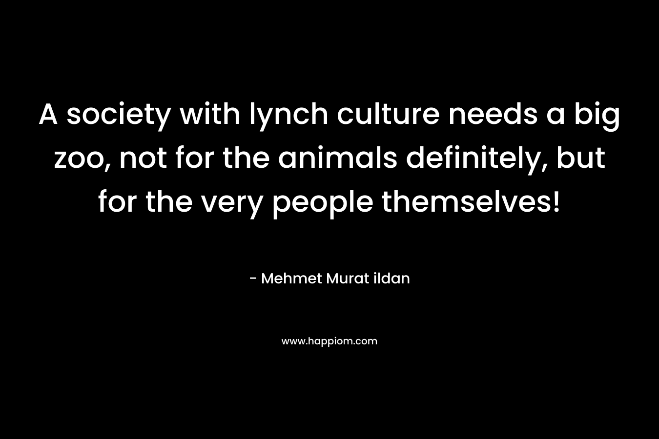 A society with lynch culture needs a big zoo, not for the animals definitely, but for the very people themselves! – Mehmet Murat ildan