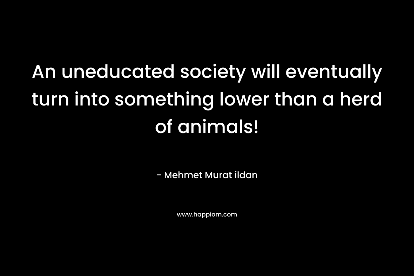 An uneducated society will eventually turn into something lower than a herd of animals! – Mehmet Murat ildan