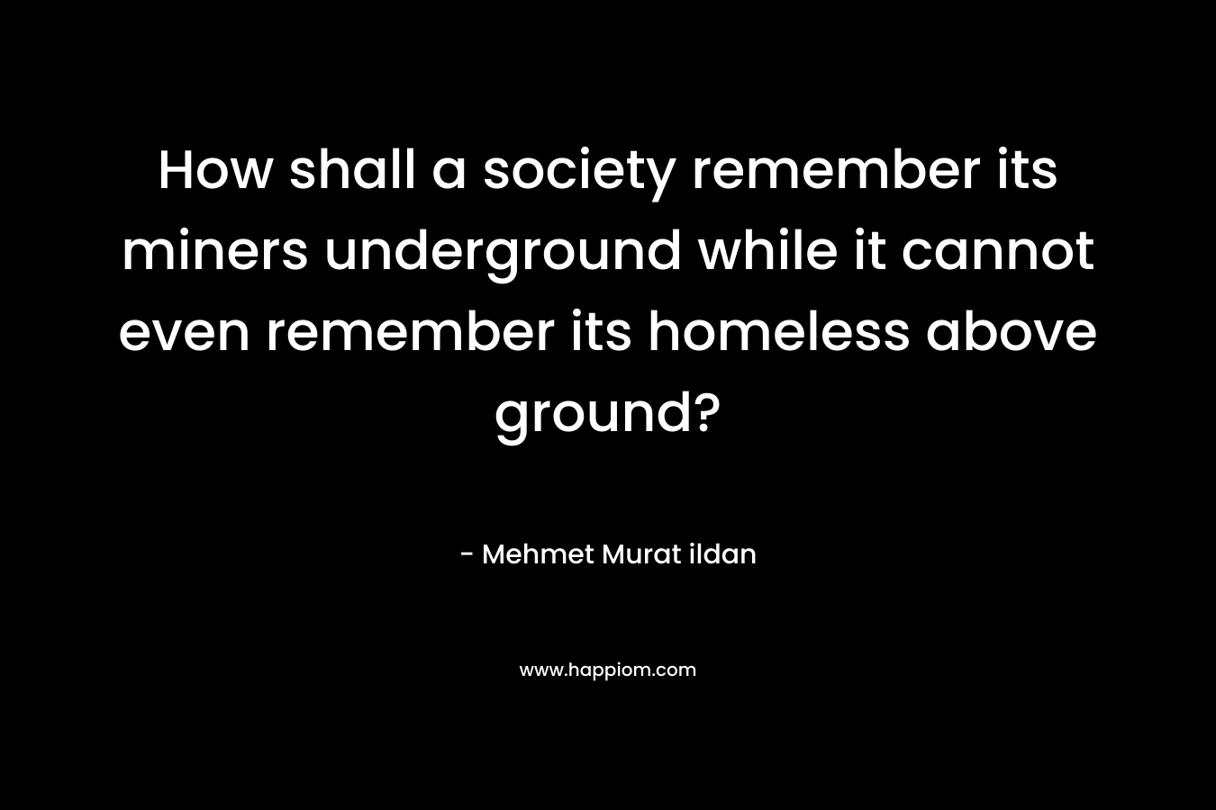 How shall a society remember its miners underground while it cannot even remember its homeless above ground? – Mehmet Murat ildan
