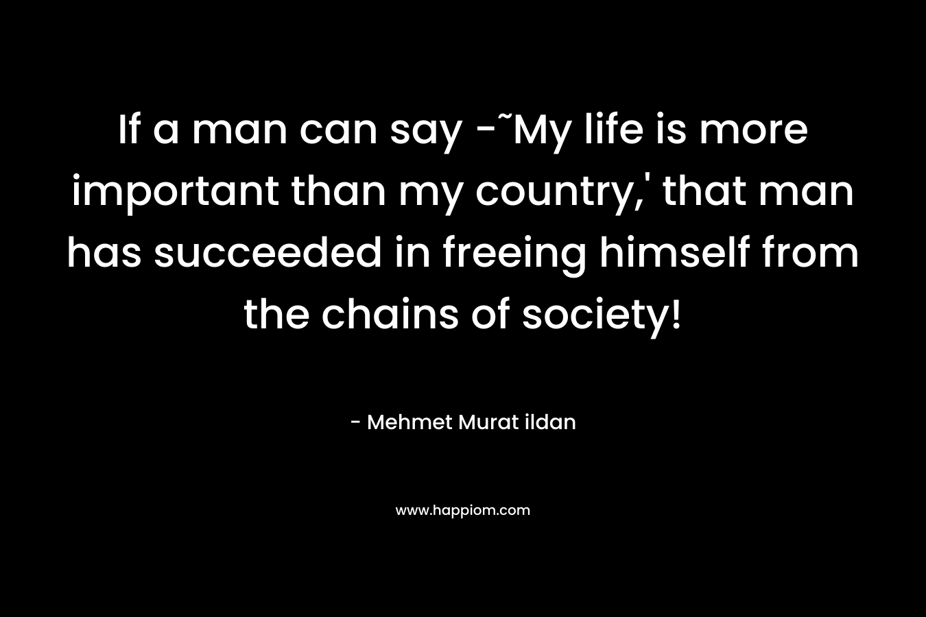 If a man can say -˜My life is more important than my country,’ that man has succeeded in freeing himself from the chains of society! – Mehmet Murat ildan