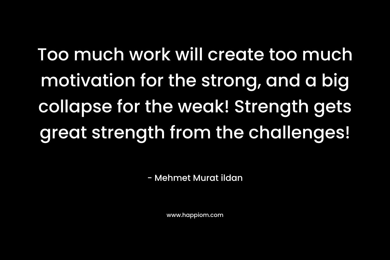 Too much work will create too much motivation for the strong, and a big collapse for the weak! Strength gets great strength from the challenges! – Mehmet Murat ildan