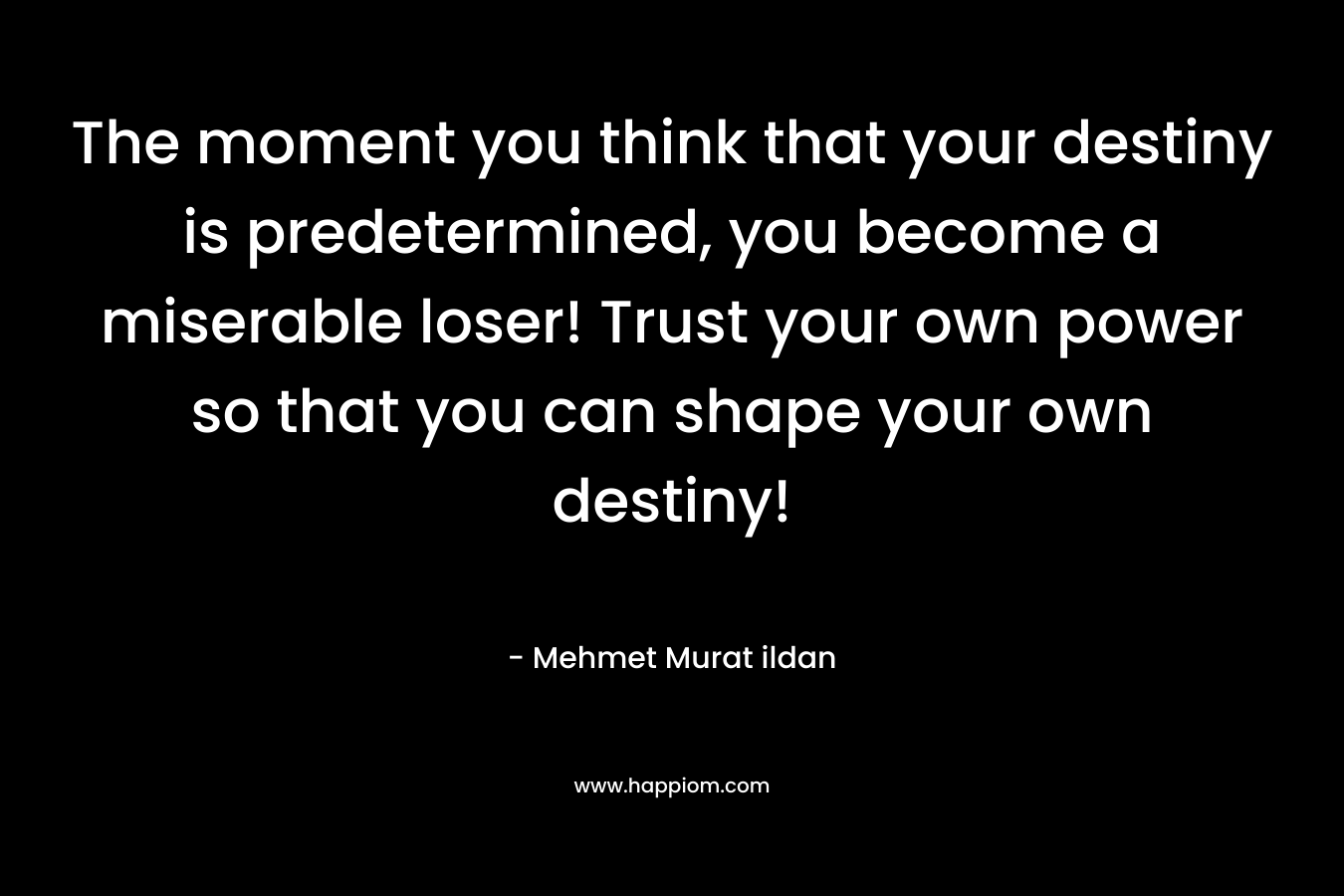 The moment you think that your destiny is predetermined, you become a miserable loser! Trust your own power so that you can shape your own destiny! – Mehmet Murat ildan