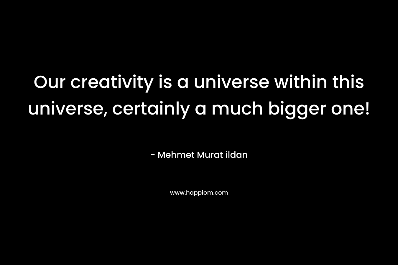 Our creativity is a universe within this universe, certainly a much bigger one!