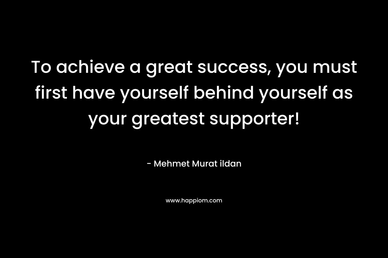 To achieve a great success, you must first have yourself behind yourself as your greatest supporter!