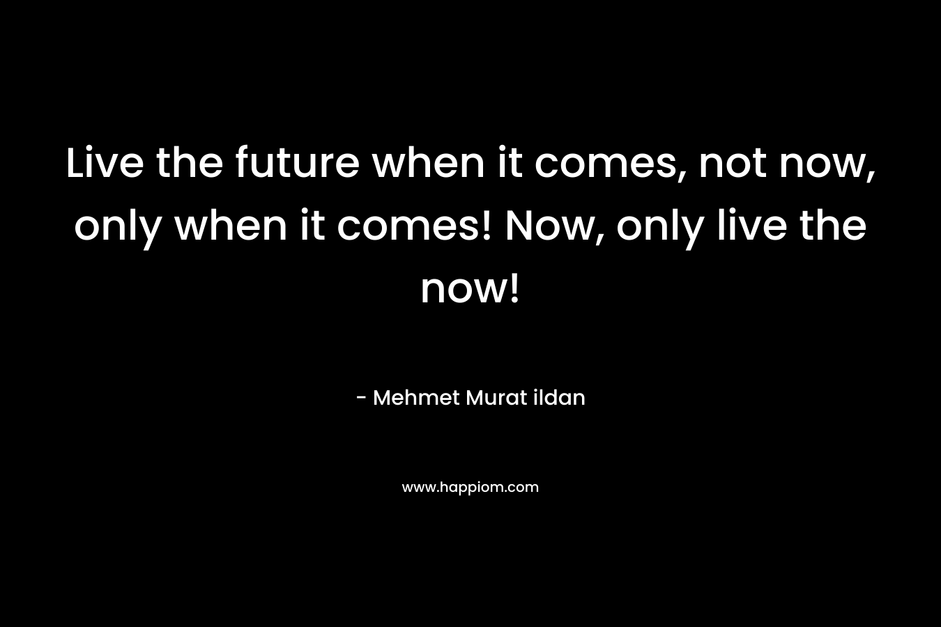 Live the future when it comes, not now, only when it comes! Now, only live the now!