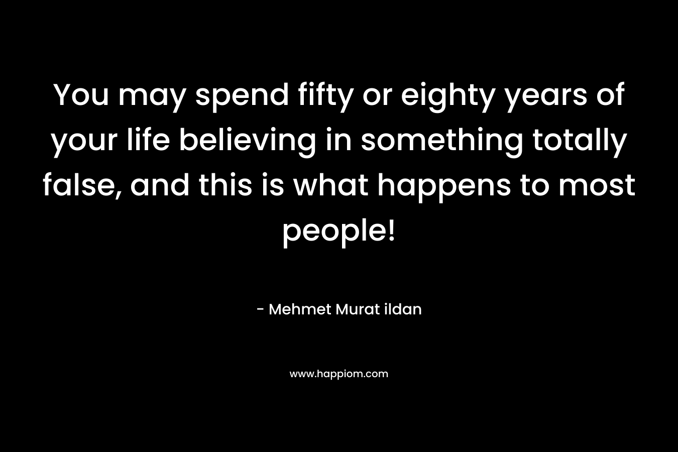 You may spend fifty or eighty years of your life believing in something totally false, and this is what happens to most people!