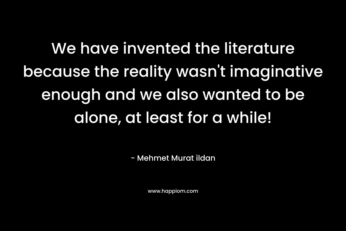 We have invented the literature because the reality wasn’t imaginative enough and we also wanted to be alone, at least for a while! – Mehmet Murat ildan