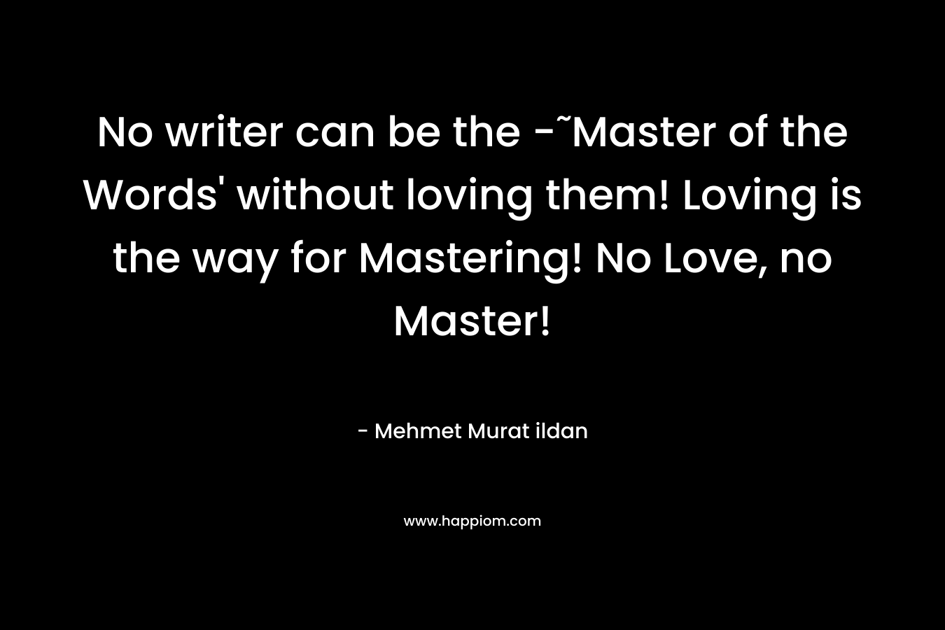 No writer can be the -˜Master of the Words' without loving them! Loving is the way for Mastering! No Love, no Master!