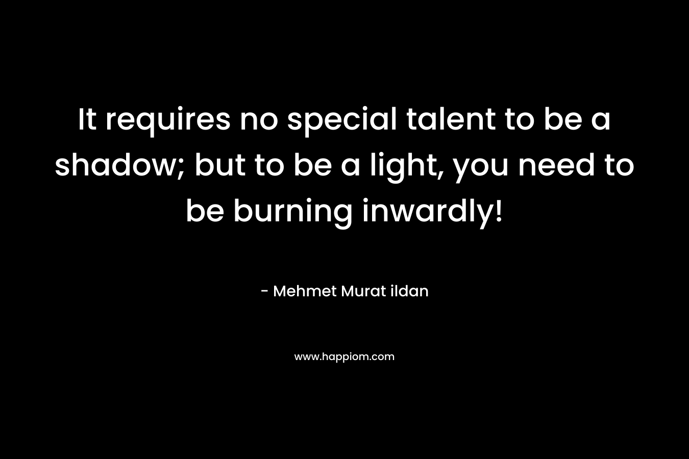 It requires no special talent to be a shadow; but to be a light, you need to be burning inwardly!