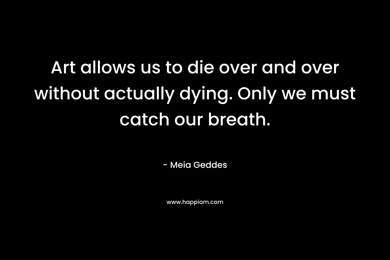 Art allows us to die over and over without actually dying. Only we must catch our breath.