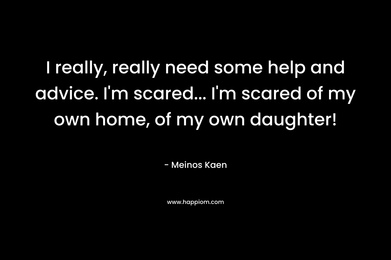 I really, really need some help and advice. I’m scared… I’m scared of my own home, of my own daughter! – Meinos Kaen