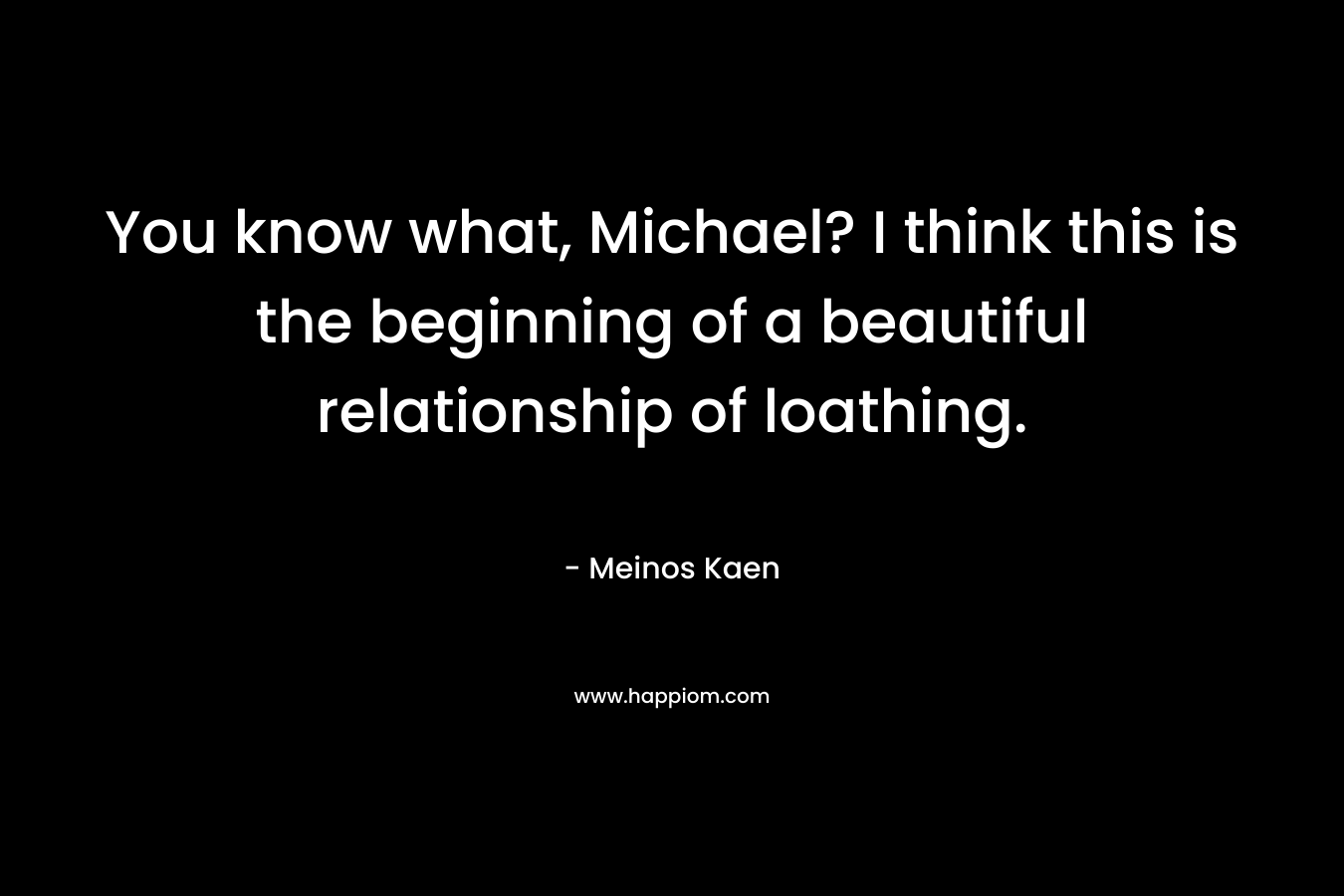 You know what, Michael? I think this is the beginning of a beautiful relationship of loathing. – Meinos Kaen